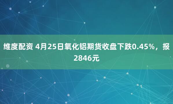 维度配资 4月25日氧化铝期货收盘下跌0.45%，报2846元