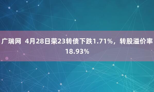广瑞网  4月28日荣23转债下跌1.71%，转股溢价率18.93%