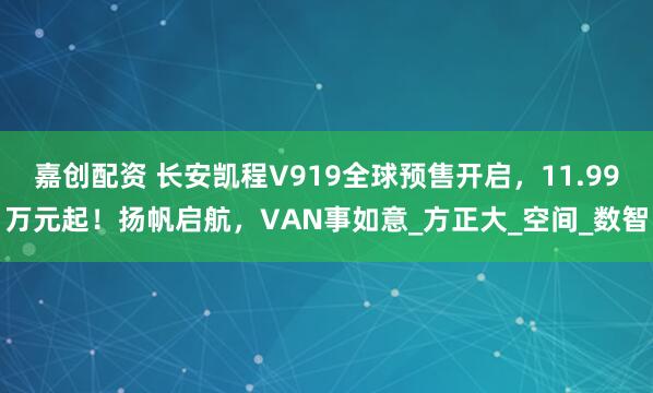 嘉创配资 长安凯程V919全球预售开启，11.99万元起！扬帆启航，VAN事如意_方正大_空间_数智