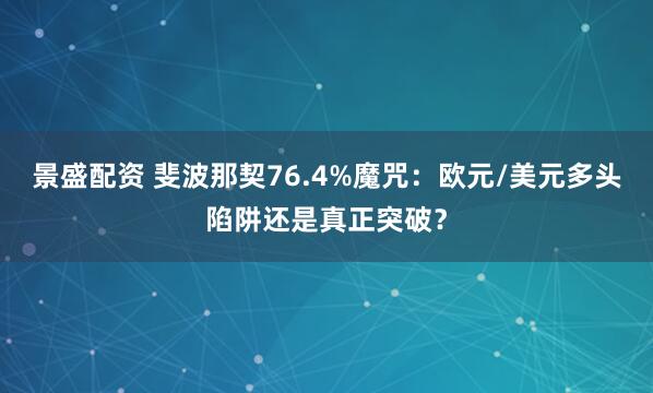景盛配资 斐波那契76.4%魔咒：欧元/美元多头陷阱还是真正突破？