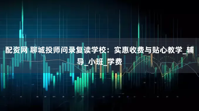 配资网 聊城投师问录复读学校：实惠收费与贴心教学_辅导_小班_学费