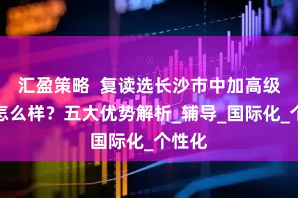 汇盈策略  复读选长沙市中加高级中学怎么样？五大优势解析_辅导_国际化_个性化
