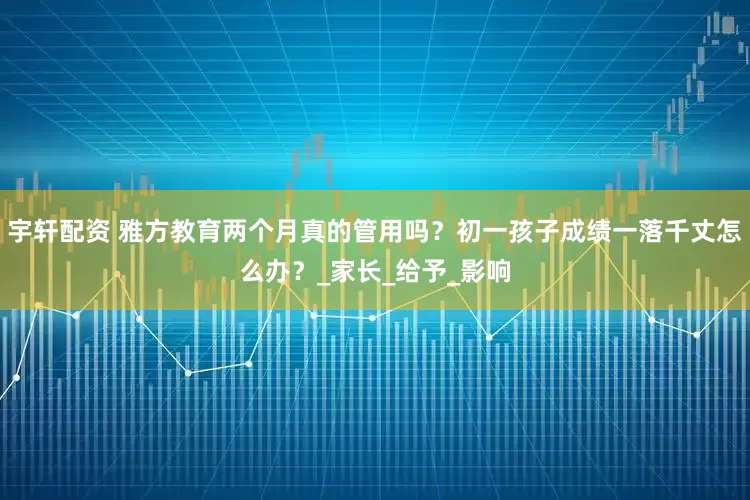 宇轩配资 雅方教育两个月真的管用吗？初一孩子成绩一落千丈怎么办？_家长_给予_影响