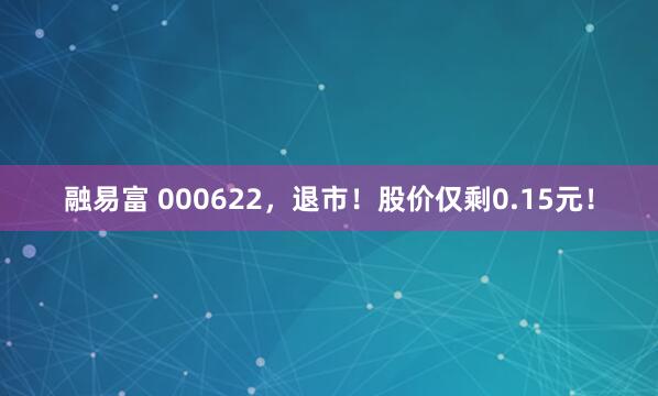 融易富 000622，退市！股价仅剩0.15元！
