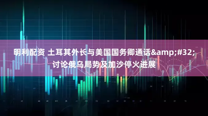 明利配资 土耳其外长与美国国务卿通话&#32;讨论俄乌局势及加沙停火进展