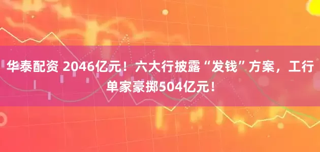 华泰配资 2046亿元！六大行披露“发钱”方案，工行单家豪掷504亿元！