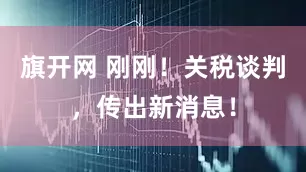 旗开网 刚刚！关税谈判，传出新消息！