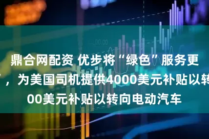 鼎合网配资 优步将“绿色”服务更名为“电动”，为美国司机提供4000美元补贴以转向电动汽车
