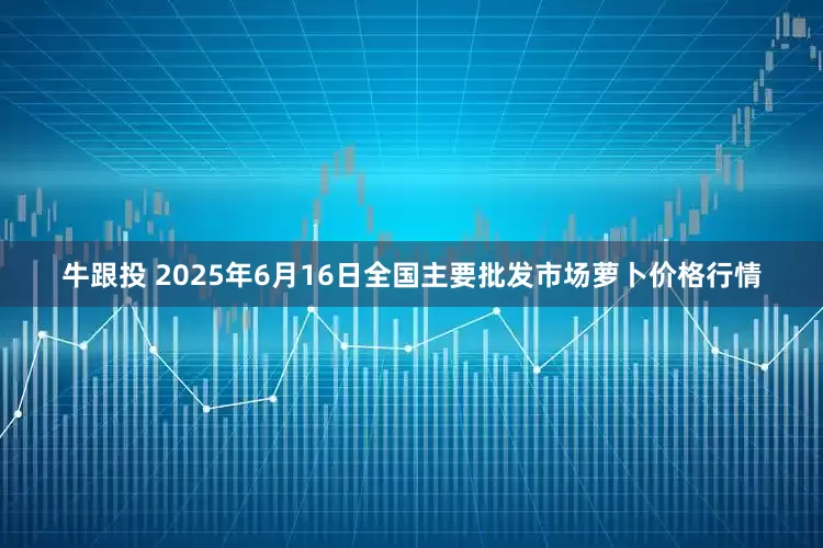 牛跟投 2025年6月16日全国主要批发市场萝卜价格行情