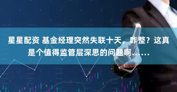 星星配资 基金经理突然失联十天，咋整？这真是个值得监管层深思的问题啊……