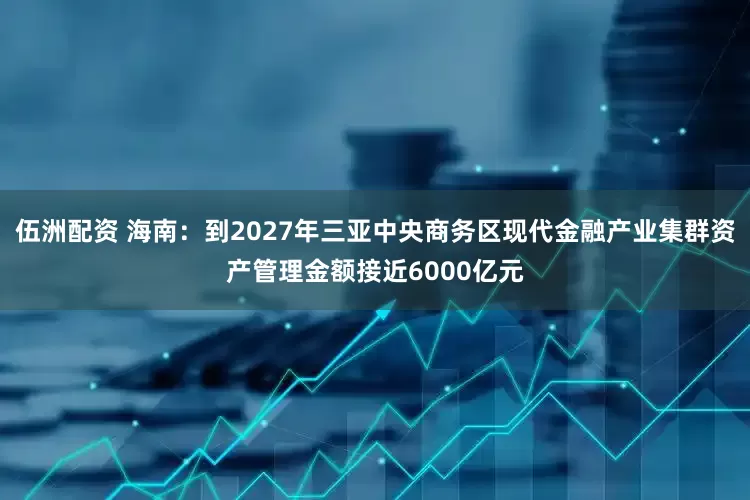伍洲配资 海南：到2027年三亚中央商务区现代金融产业集群资产管理金额接近6000亿元